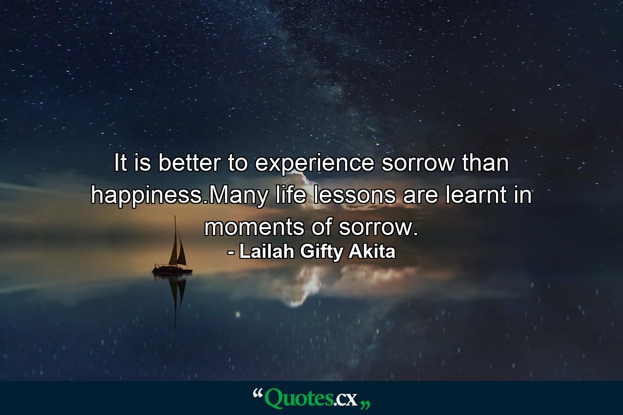 It is better to experience sorrow than happiness.Many life lessons are learnt in moments of sorrow. - Quote by Lailah Gifty Akita