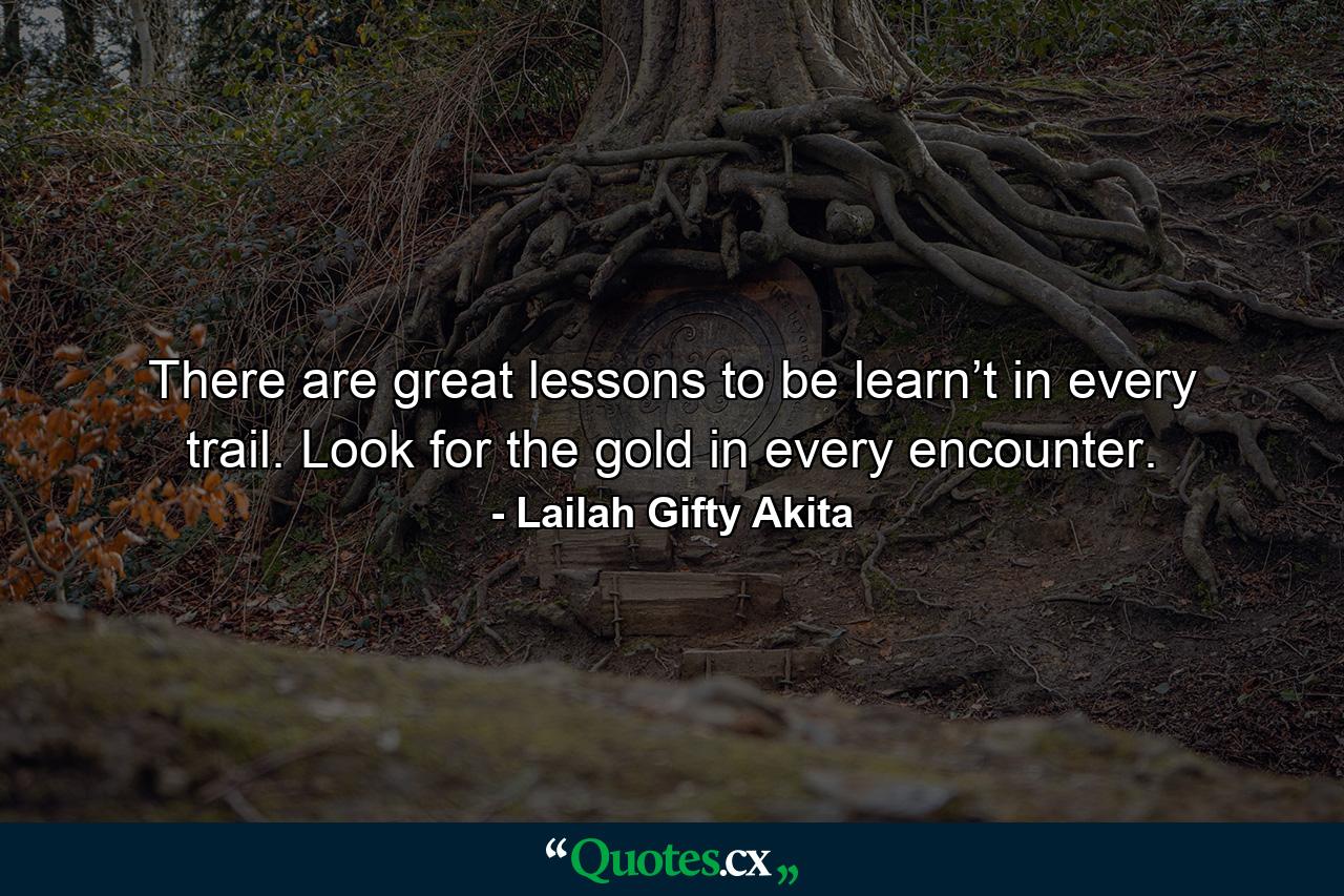 There are great lessons to be learn’t in every trail. Look for the gold in every encounter. - Quote by Lailah Gifty Akita