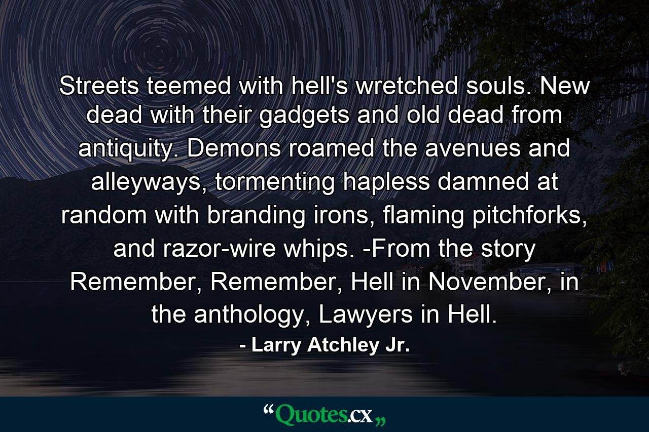 Streets teemed with hell's wretched souls. New dead with their gadgets and old dead from antiquity. Demons roamed the avenues and alleyways, tormenting hapless damned at random with branding irons, flaming pitchforks, and razor-wire whips. -From the story Remember, Remember, Hell in November, in the anthology, Lawyers in Hell. - Quote by Larry Atchley Jr.