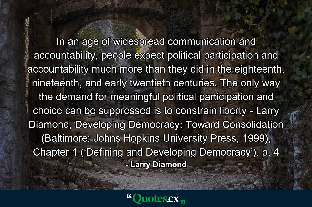 In an age of widespread communication and accountability, people expect political participation and accountability much more than they did in the eighteenth, nineteenth, and early twentieth centuries. The only way the demand for meaningful political participation and choice can be suppressed is to constrain liberty - Larry Diamond, Developing Democracy: Toward Consolidation (Baltimore: Johns Hopkins University Press, 1999), Chapter 1 (‘Defining and Developing Democracy’). p. 4 - Quote by Larry Diamond