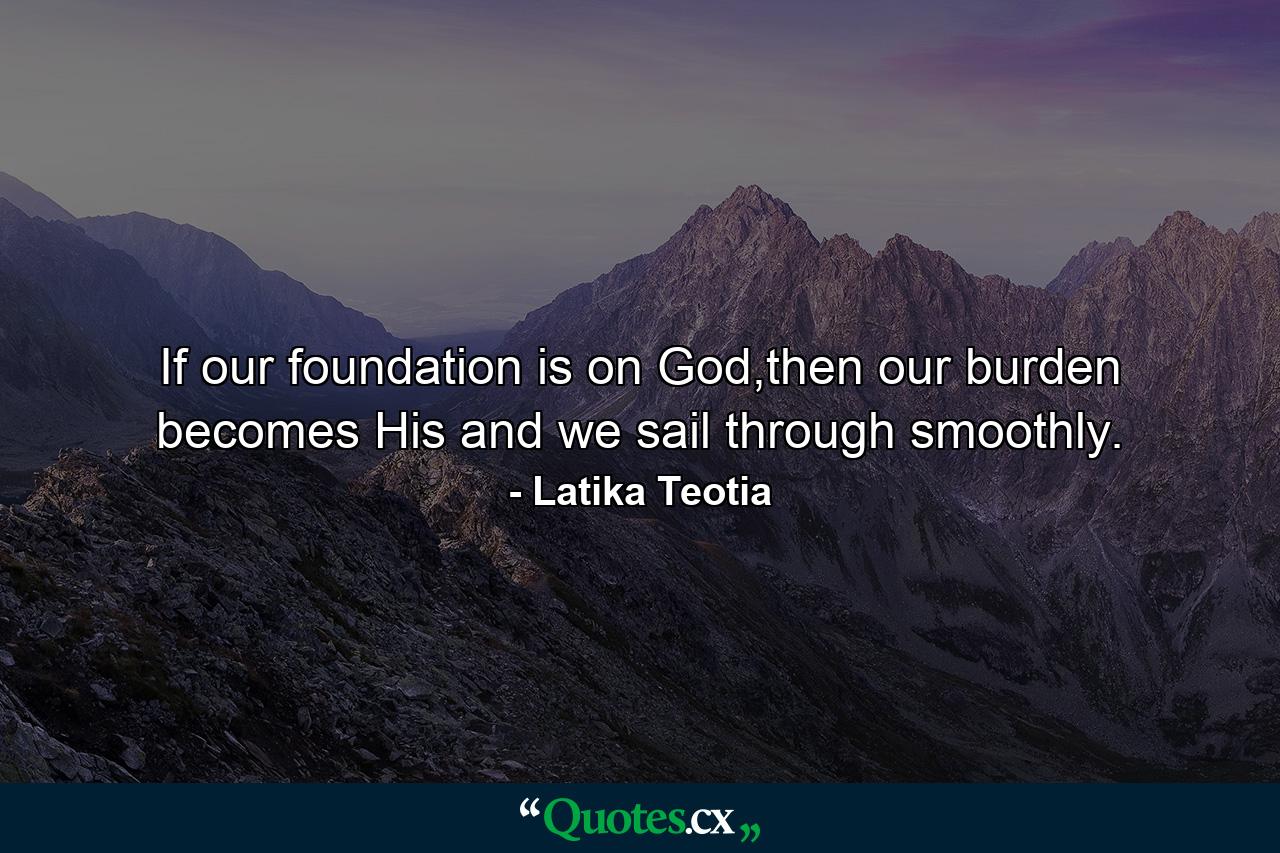 If our foundation is on God,then our burden becomes His and we sail through smoothly. - Quote by Latika Teotia