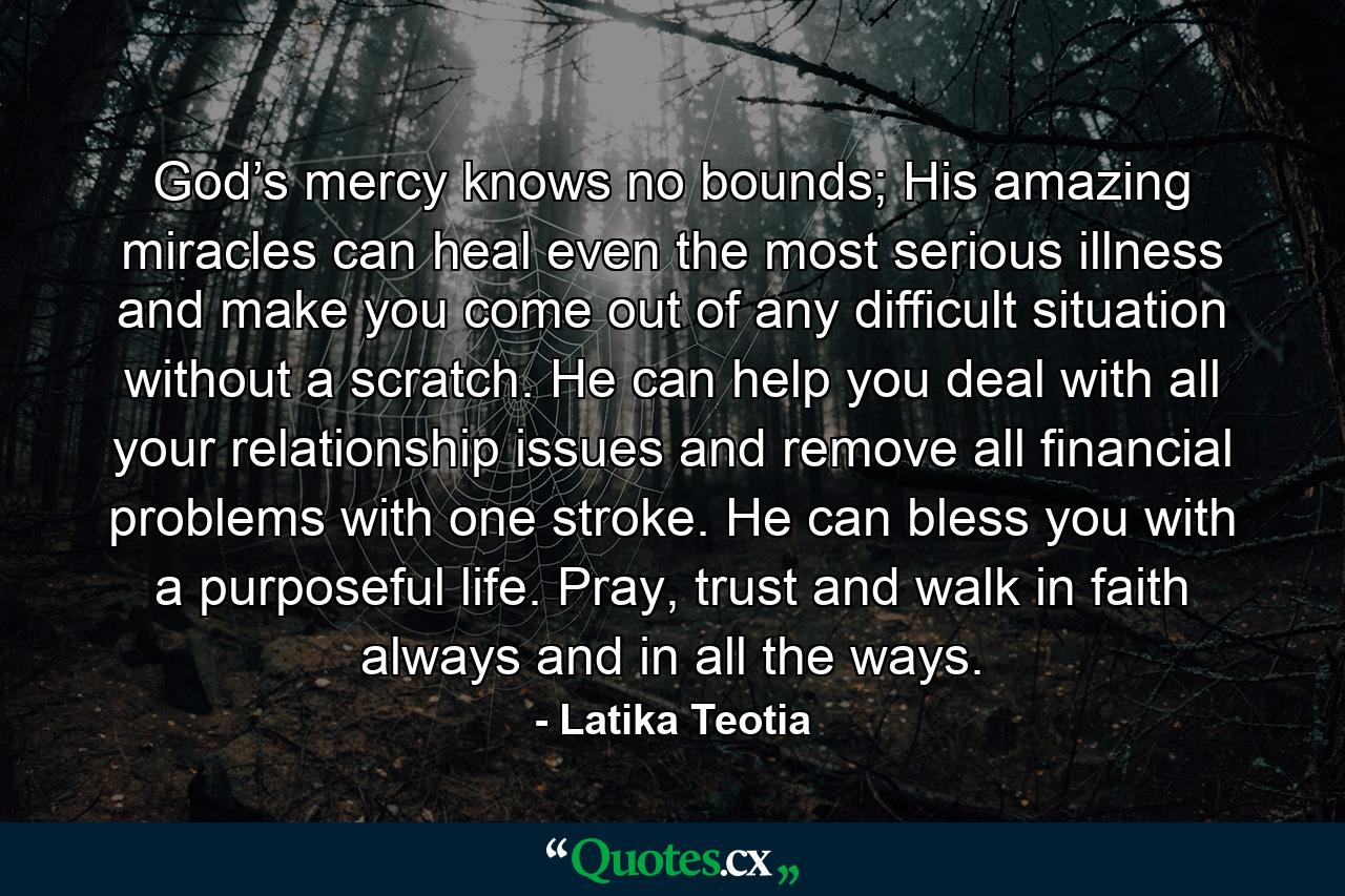 God’s mercy knows no bounds; His amazing miracles can heal even the most serious illness and make you come out of any difficult situation without a scratch. He can help you deal with all your relationship issues and remove all financial problems with one stroke. He can bless you with a purposeful life. Pray, trust and walk in faith always and in all the ways. - Quote by Latika Teotia