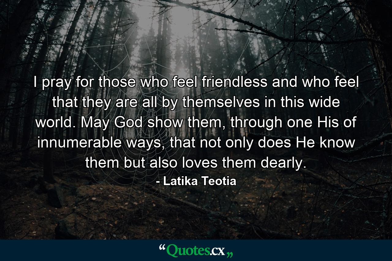 I pray for those who feel friendless and who feel that they are all by themselves in this wide world. May God show them, through one His of innumerable ways, that not only does He know them but also loves them dearly. - Quote by Latika Teotia