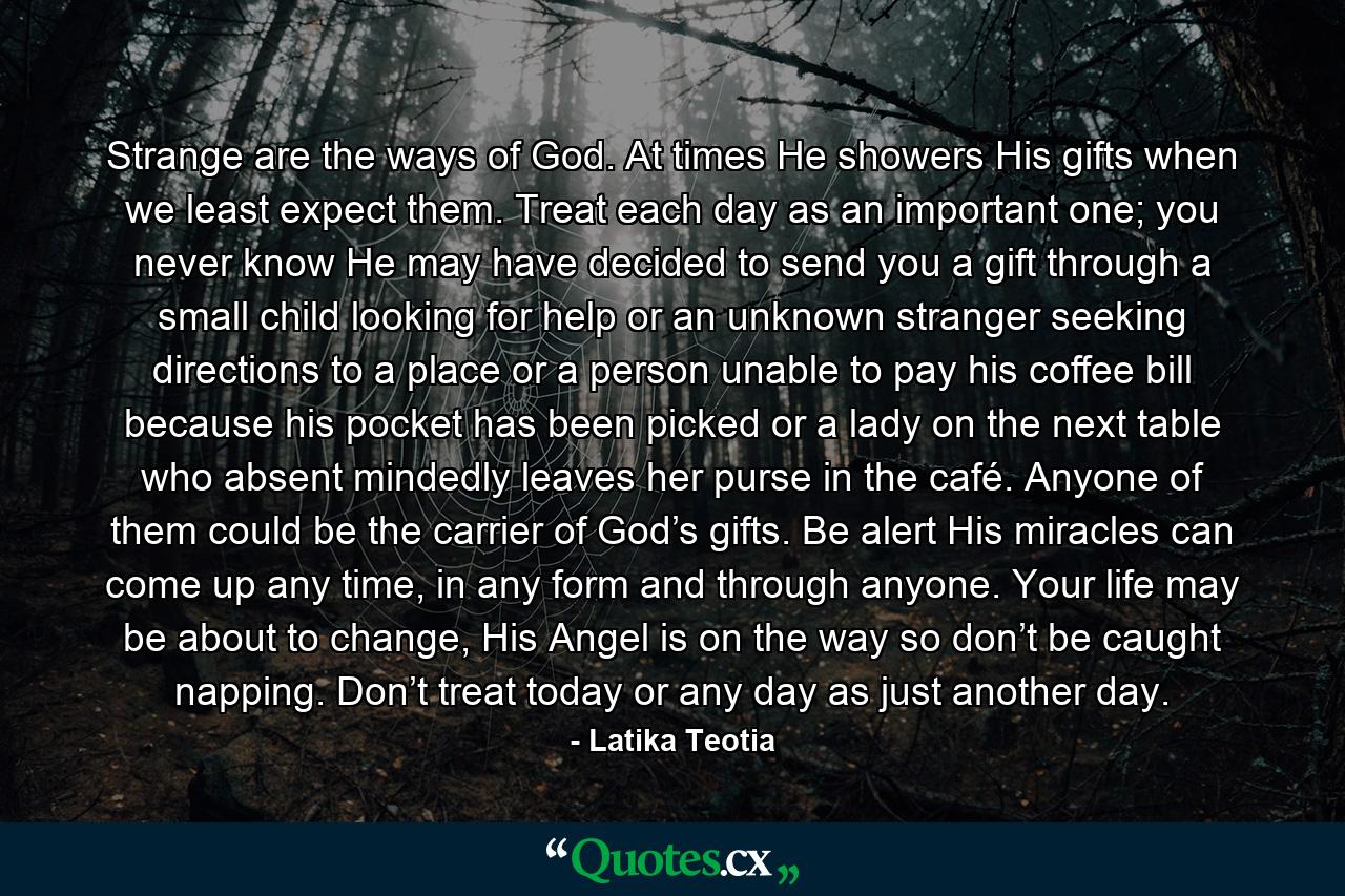 Strange are the ways of God. At times He showers His gifts when we least expect them. Treat each day as an important one; you never know He may have decided to send you a gift through a small child looking for help or an unknown stranger seeking directions to a place or a person unable to pay his coffee bill because his pocket has been picked or a lady on the next table who absent mindedly leaves her purse in the café. Anyone of them could be the carrier of God’s gifts. Be alert His miracles can come up any time, in any form and through anyone. Your life may be about to change, His Angel is on the way so don’t be caught napping. Don’t treat today or any day as just another day. - Quote by Latika Teotia