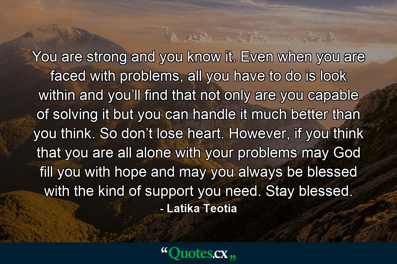 You are strong and you know it. Even when you are faced with problems, all you have to do is look within and you’ll find that not only are you capable of solving it but you can handle it much better than you think. So don’t lose heart. However, if you think that you are all alone with your problems may God fill you with hope and may you always be blessed with the kind of support you need. Stay blessed. - Quote by Latika Teotia