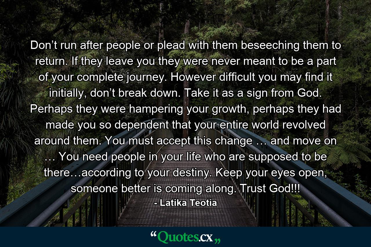 Don’t run after people or plead with them beseeching them to return. If they leave you they were never meant to be a part of your complete journey. However difficult you may find it initially, don’t break down. Take it as a sign from God. Perhaps they were hampering your growth, perhaps they had made you so dependent that your entire world revolved around them. You must accept this change … and move on … You need people in your life who are supposed to be there…according to your destiny. Keep your eyes open, someone better is coming along. Trust God!!! - Quote by Latika Teotia