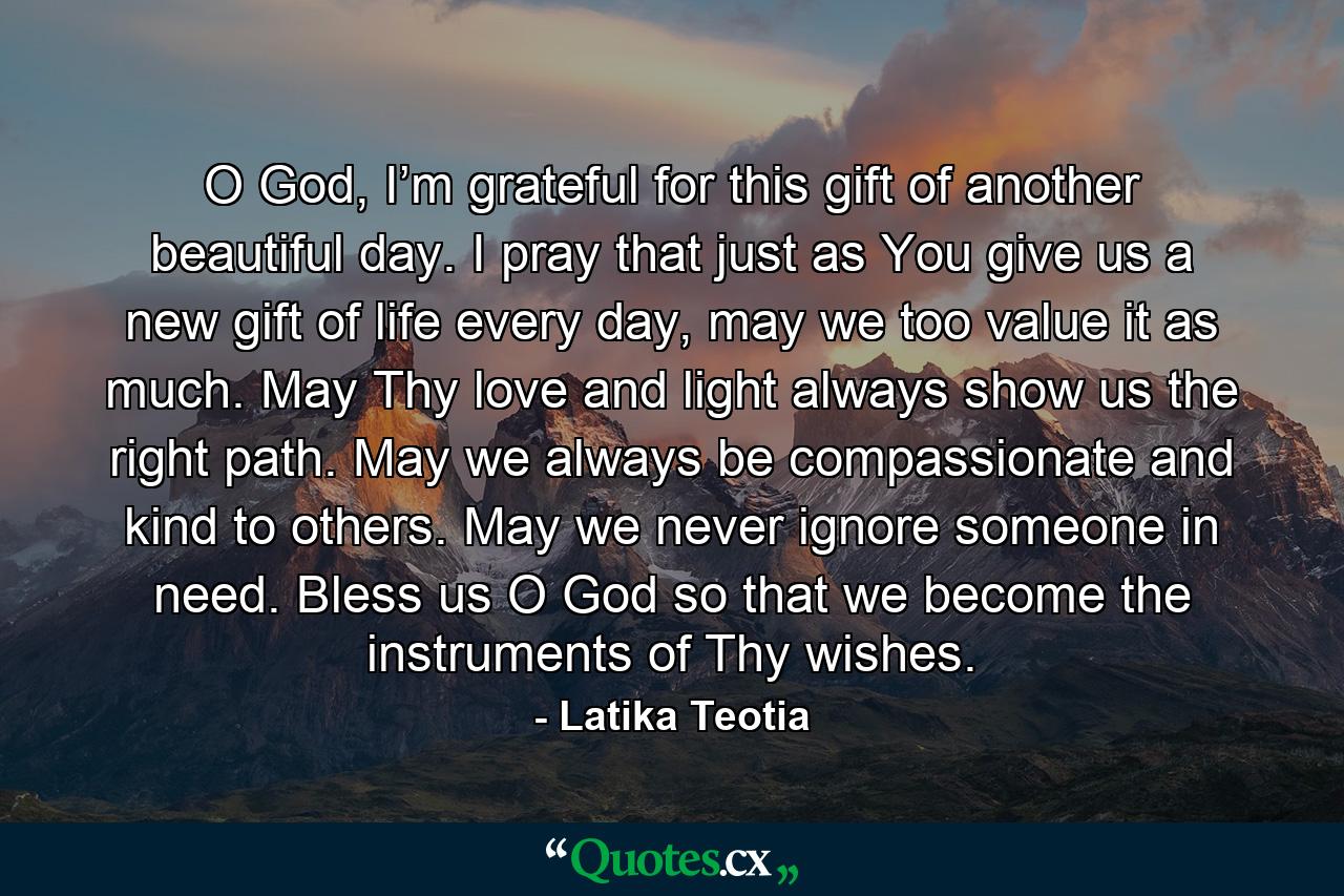 O God, I’m grateful for this gift of another beautiful day. I pray that just as You give us a new gift of life every day, may we too value it as much. May Thy love and light always show us the right path. May we always be compassionate and kind to others. May we never ignore someone in need. Bless us O God so that we become the instruments of Thy wishes. - Quote by Latika Teotia