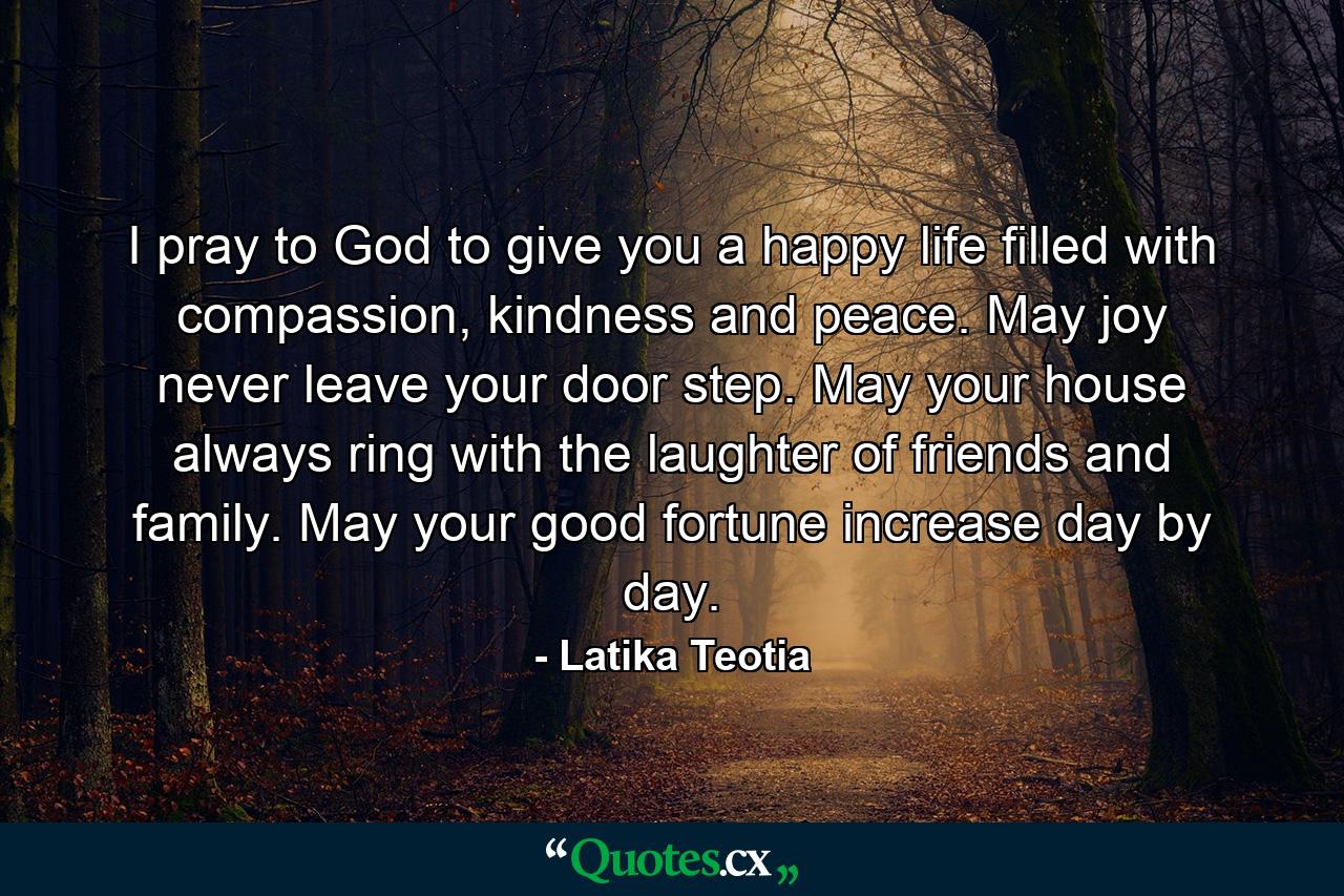 I pray to God to give you a happy life filled with compassion, kindness and peace. May joy never leave your door step. May your house always ring with the laughter of friends and family. May your good fortune increase day by day. - Quote by Latika Teotia