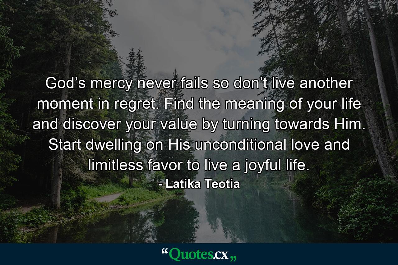 God’s mercy never fails so don’t live another moment in regret. Find the meaning of your life and discover your value by turning towards Him. Start dwelling on His unconditional love and limitless favor to live a joyful life. - Quote by Latika Teotia