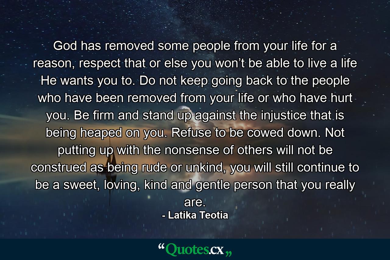 God has removed some people from your life for a reason, respect that or else you won’t be able to live a life He wants you to. Do not keep going back to the people who have been removed from your life or who have hurt you. Be firm and stand up against the injustice that is being heaped on you. Refuse to be cowed down. Not putting up with the nonsense of others will not be construed as being rude or unkind, you will still continue to be a sweet, loving, kind and gentle person that you really are. - Quote by Latika Teotia