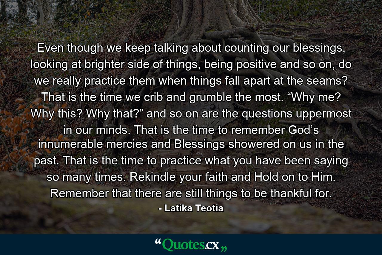 Even though we keep talking about counting our blessings, looking at brighter side of things, being positive and so on, do we really practice them when things fall apart at the seams? That is the time we crib and grumble the most. “Why me? Why this? Why that?” and so on are the questions uppermost in our minds. That is the time to remember God’s innumerable mercies and Blessings showered on us in the past. That is the time to practice what you have been saying so many times. Rekindle your faith and Hold on to Him. Remember that there are still things to be thankful for. - Quote by Latika Teotia