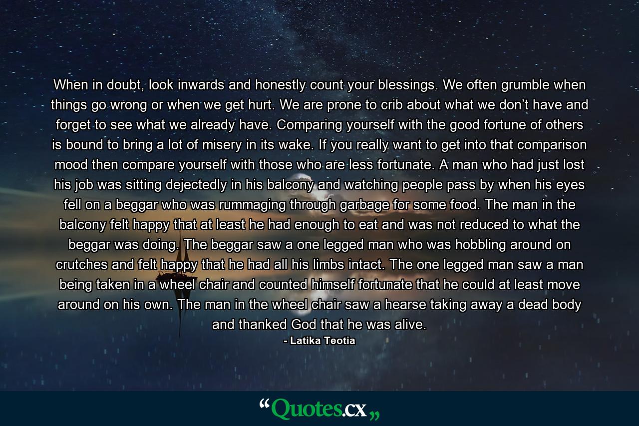 When in doubt, look inwards and honestly count your blessings. We often grumble when things go wrong or when we get hurt. We are prone to crib about what we don’t have and forget to see what we already have. Comparing yourself with the good fortune of others is bound to bring a lot of misery in its wake. If you really want to get into that comparison mood then compare yourself with those who are less fortunate. A man who had just lost his job was sitting dejectedly in his balcony and watching people pass by when his eyes fell on a beggar who was rummaging through garbage for some food. The man in the balcony felt happy that at least he had enough to eat and was not reduced to what the beggar was doing. The beggar saw a one legged man who was hobbling around on crutches and felt happy that he had all his limbs intact. The one legged man saw a man being taken in a wheel chair and counted himself fortunate that he could at least move around on his own. The man in the wheel chair saw a hearse taking away a dead body and thanked God that he was alive. - Quote by Latika Teotia