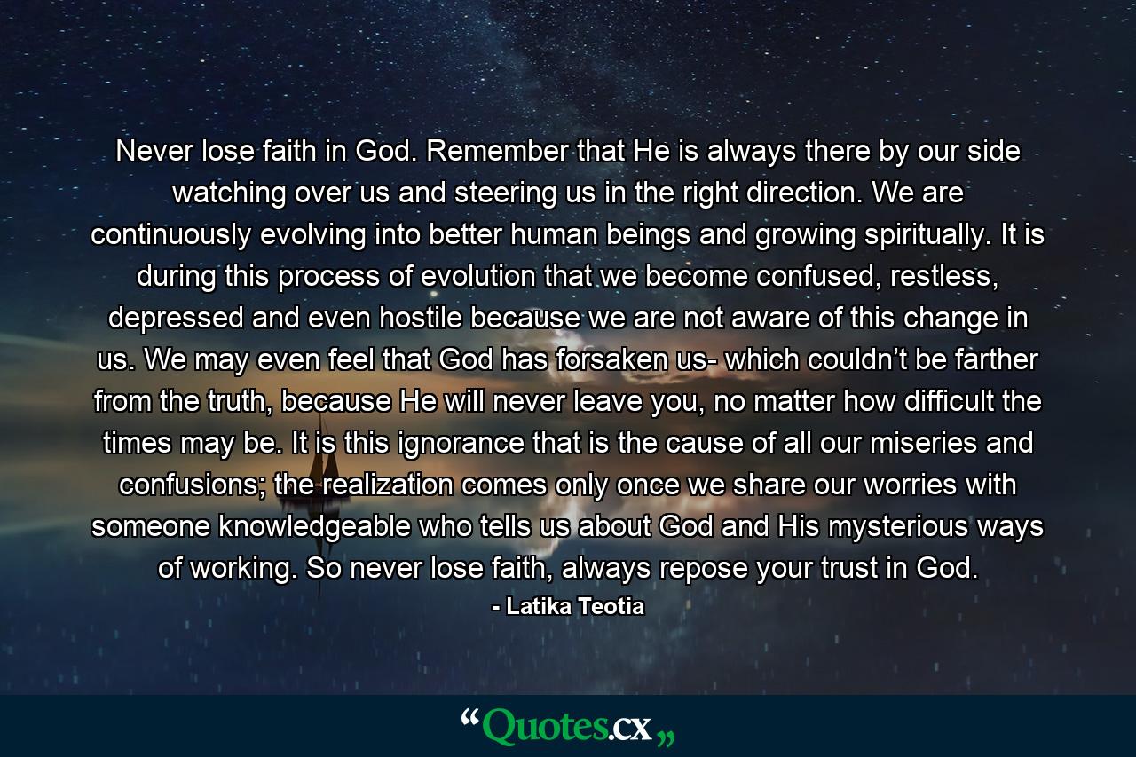 Never lose faith in God. Remember that He is always there by our side watching over us and steering us in the right direction. We are continuously evolving into better human beings and growing spiritually. It is during this process of evolution that we become confused, restless, depressed and even hostile because we are not aware of this change in us. We may even feel that God has forsaken us- which couldn’t be farther from the truth, because He will never leave you, no matter how difficult the times may be. It is this ignorance that is the cause of all our miseries and confusions; the realization comes only once we share our worries with someone knowledgeable who tells us about God and His mysterious ways of working. So never lose faith, always repose your trust in God. - Quote by Latika Teotia