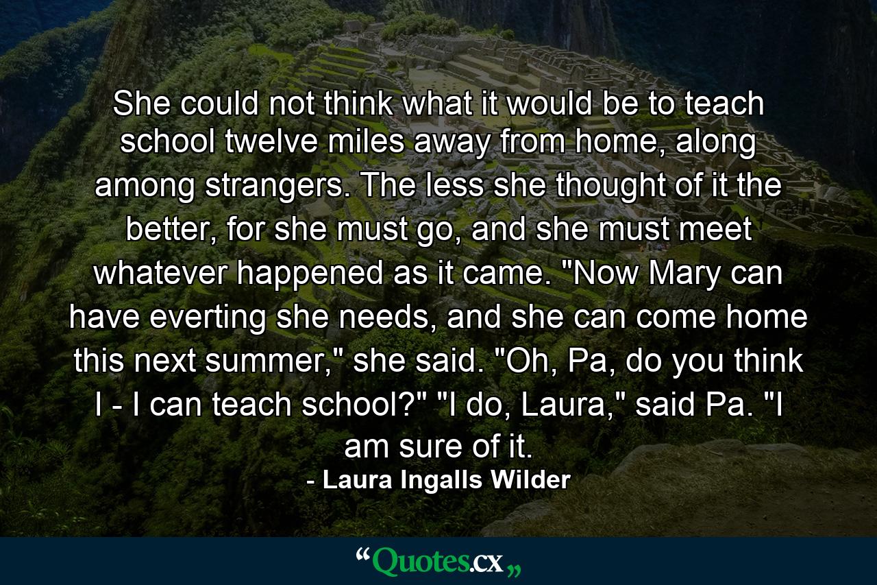 She could not think what it would be to teach school twelve miles away from home, along among strangers. The less she thought of it the better, for she must go, and she must meet whatever happened as it came. 