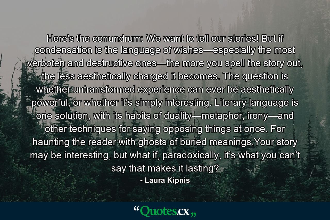 Here’s the conundrum: We want to tell our stories! But if condensation is the language of wishes—especially the most verboten and destructive ones—the more you spell the story out, the less aesthetically charged it becomes. The question is whether untransformed experience can ever be aesthetically powerful, or whether it’s simply interesting. Literary language is one solution, with its habits of duality—metaphor, irony—and other techniques for saying opposing things at once. For haunting the reader with ghosts of buried meanings.Your story may be interesting, but what if, paradoxically, it’s what you can’t say that makes it lasting? - Quote by Laura Kipnis