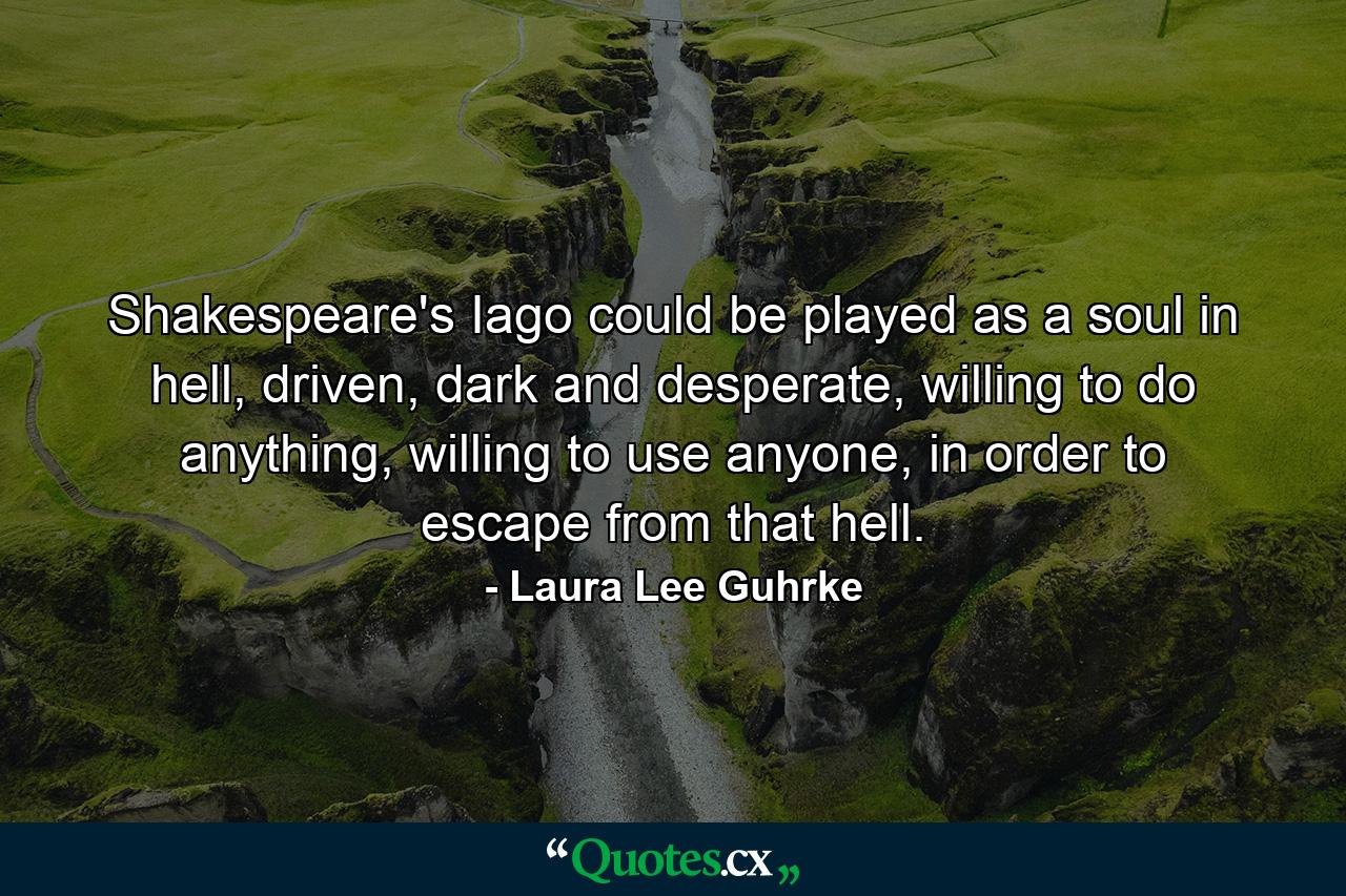 Shakespeare's Iago could be played as a soul in hell, driven, dark and desperate, willing to do anything, willing to use anyone, in order to escape from that hell. - Quote by Laura Lee Guhrke