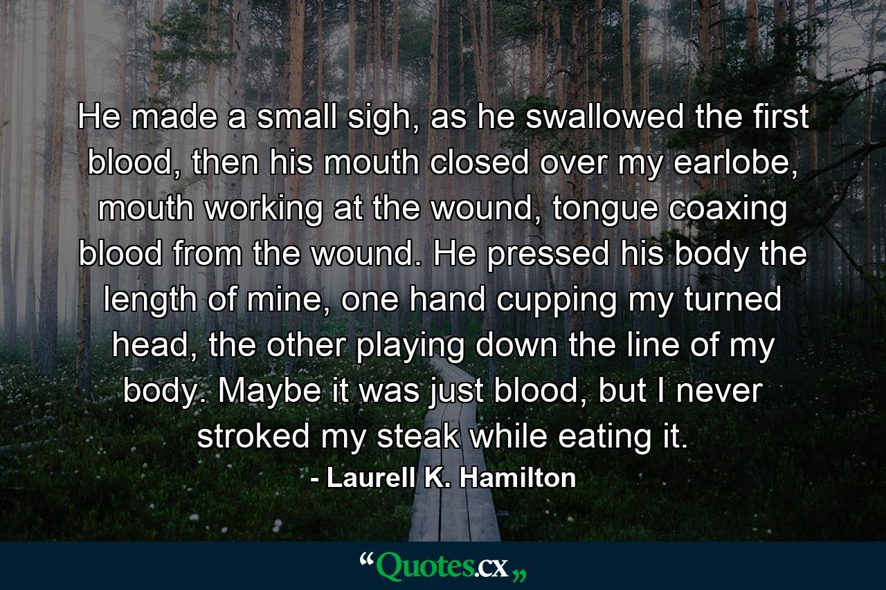 He made a small sigh, as he swallowed the first blood, then his mouth closed over my earlobe, mouth working at the wound, tongue coaxing blood from the wound. He pressed his body the length of mine, one hand cupping my turned head, the other playing down the line of my body. Maybe it was just blood, but I never stroked my steak while eating it. - Quote by Laurell K. Hamilton