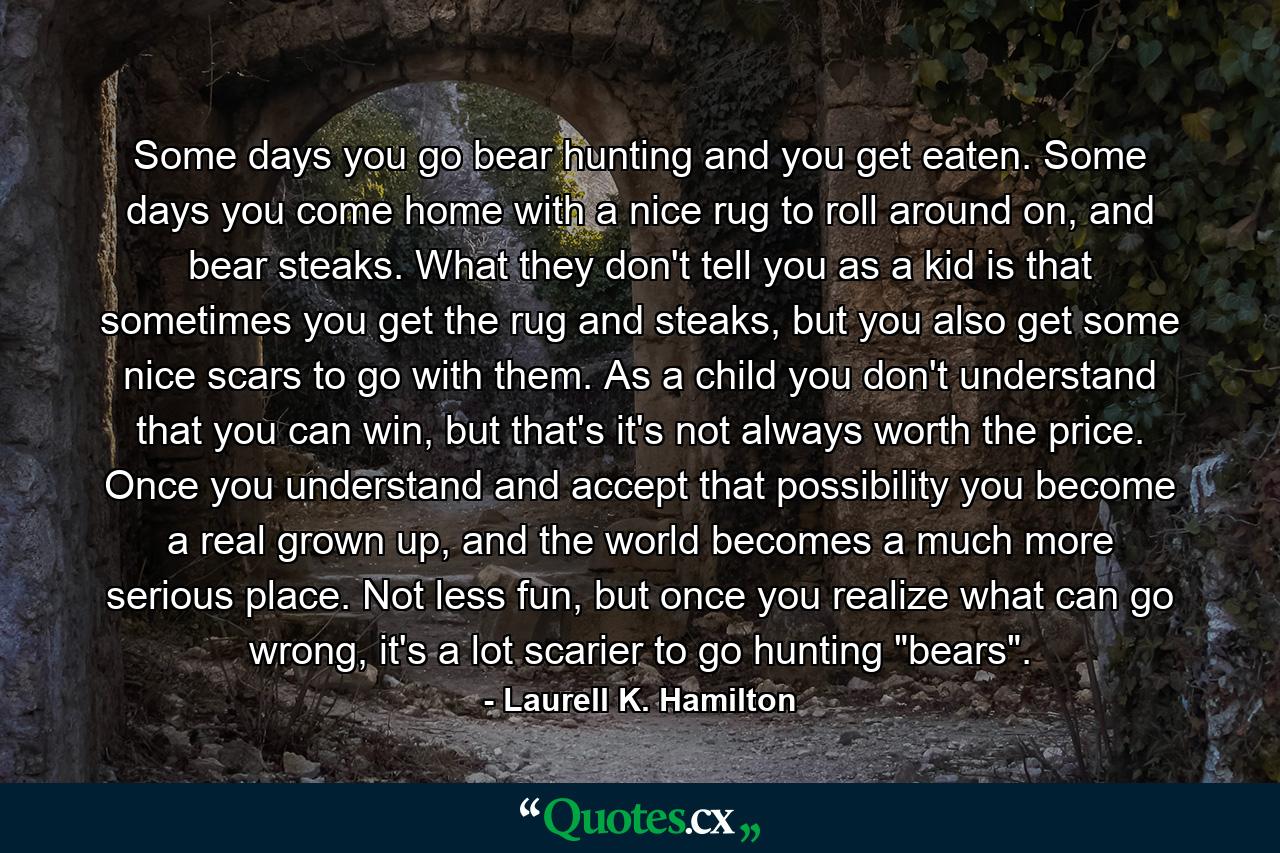 Some days you go bear hunting and you get eaten. Some days you come home with a nice rug to roll around on, and bear steaks. What they don't tell you as a kid is that sometimes you get the rug and steaks, but you also get some nice scars to go with them. As a child you don't understand that you can win, but that's it's not always worth the price. Once you understand and accept that possibility you become a real grown up, and the world becomes a much more serious place. Not less fun, but once you realize what can go wrong, it's a lot scarier to go hunting 