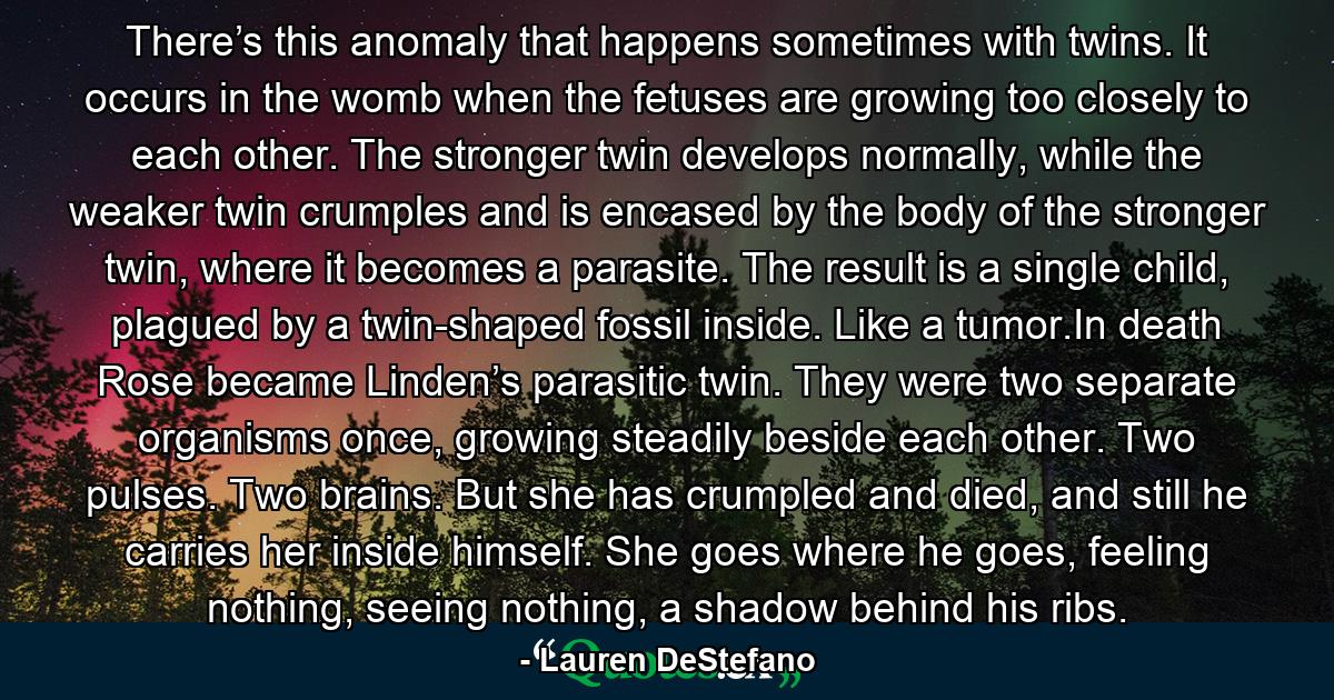 There’s this anomaly that happens sometimes with twins. It occurs in the womb when the fetuses are growing too closely to each other. The stronger twin develops normally, while the weaker twin crumples and is encased by the body of the stronger twin, where it becomes a parasite. The result is a single child, plagued by a twin-shaped fossil inside. Like a tumor.In death Rose became Linden’s parasitic twin. They were two separate organisms once, growing steadily beside each other. Two pulses. Two brains. But she has crumpled and died, and still he carries her inside himself. She goes where he goes, feeling nothing, seeing nothing, a shadow behind his ribs. - Quote by Lauren DeStefano