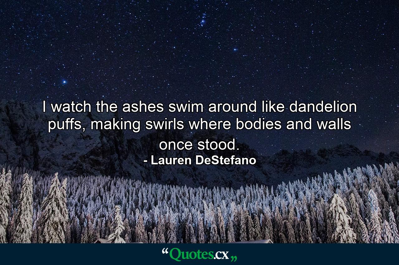 I watch the ashes swim around like dandelion puffs, making swirls where bodies and walls once stood. - Quote by Lauren DeStefano