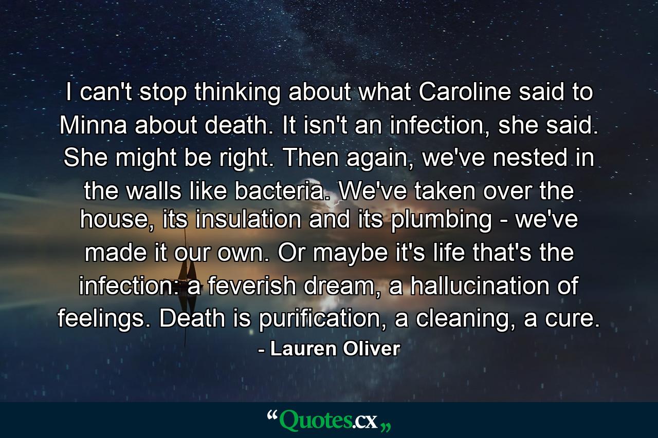 I can't stop thinking about what Caroline said to Minna about death. It isn't an infection, she said. She might be right. Then again, we've nested in the walls like bacteria. We've taken over the house, its insulation and its plumbing - we've made it our own. Or maybe it's life that's the infection: a feverish dream, a hallucination of feelings. Death is purification, a cleaning, a cure. - Quote by Lauren Oliver