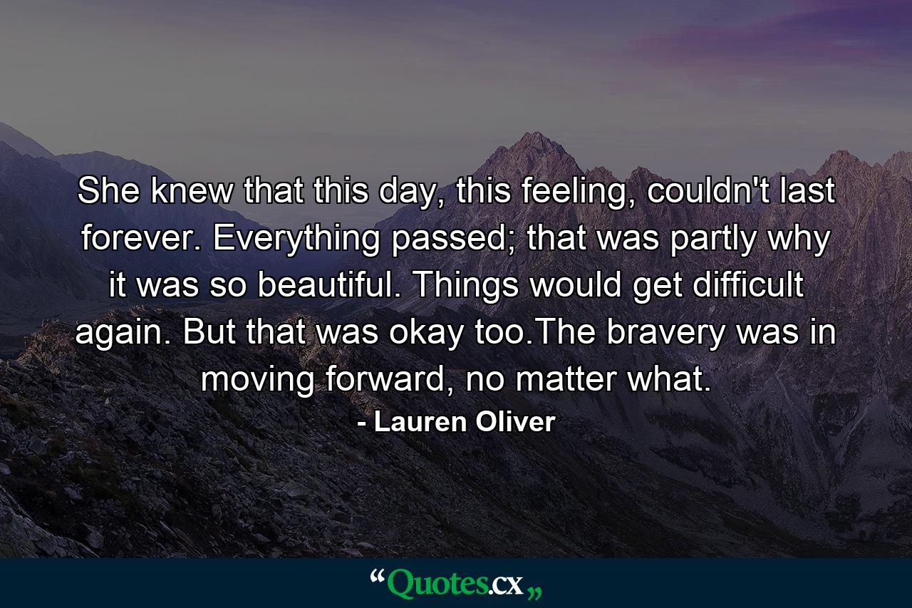 She knew that this day, this feeling, couldn't last forever. Everything passed; that was partly why it was so beautiful. Things would get difficult again. But that was okay too.The bravery was in moving forward, no matter what. - Quote by Lauren Oliver