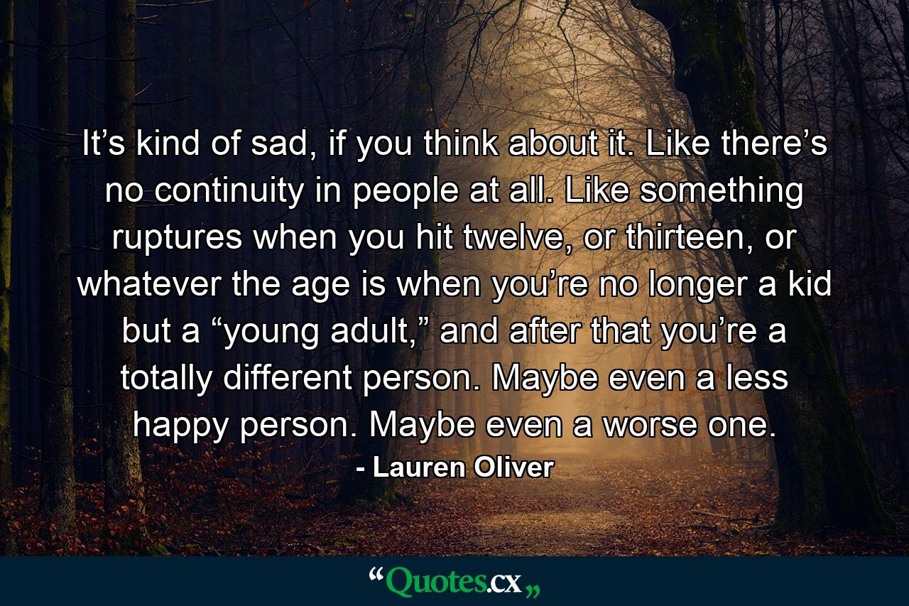 It’s kind of sad, if you think about it. Like there’s no continuity in people at all. Like something ruptures when you hit twelve, or thirteen, or whatever the age is when you’re no longer a kid but a “young adult,” and after that you’re a totally different person. Maybe even a less happy person. Maybe even a worse one. - Quote by Lauren Oliver