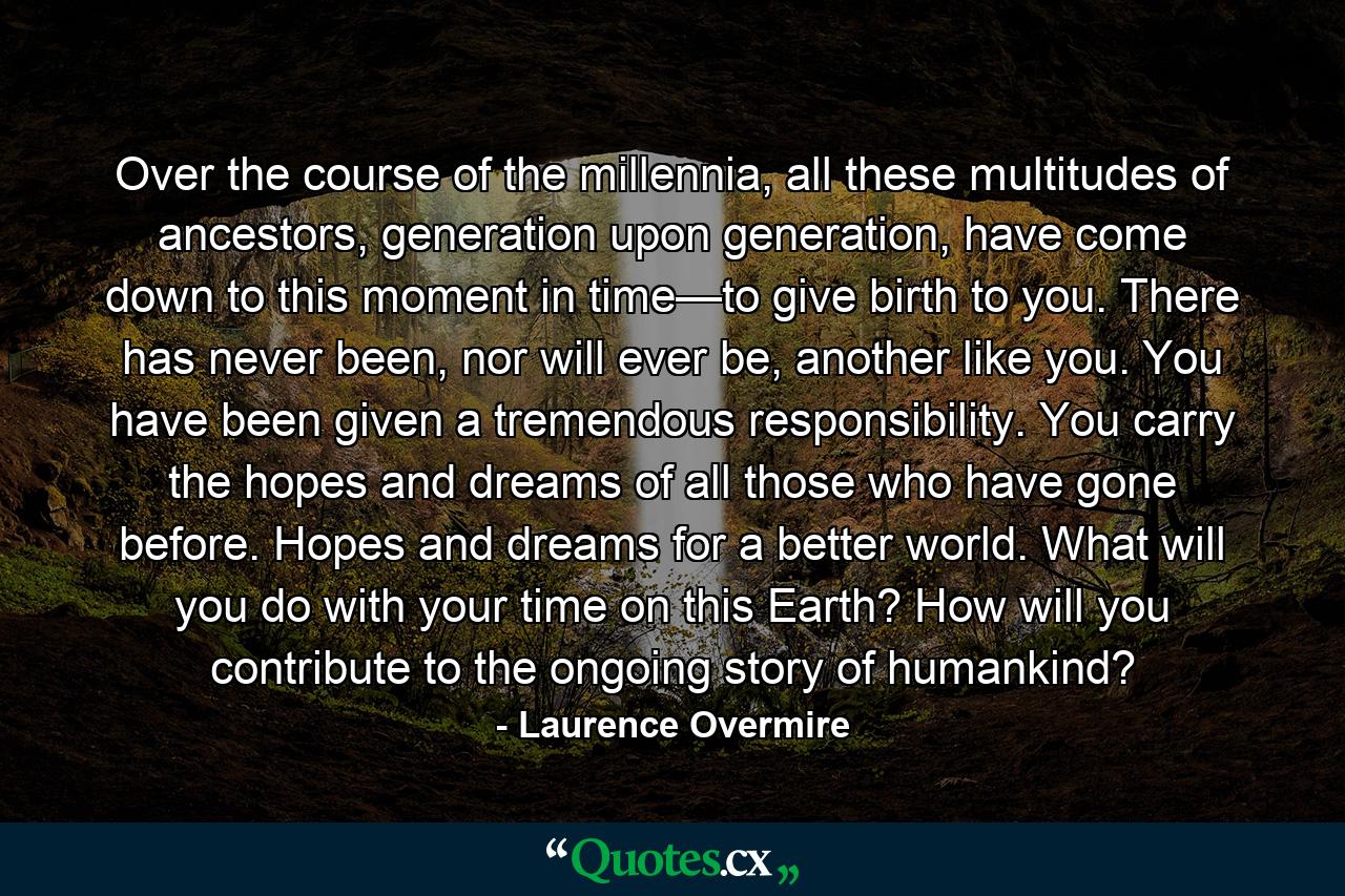 Over the course of the millennia, all these multitudes of ancestors, generation upon generation, have come down to this moment in time—to give birth to you. There has never been, nor will ever be, another like you. You have been given a tremendous responsibility. You carry the hopes and dreams of all those who have gone before. Hopes and dreams for a better world. What will you do with your time on this Earth? How will you contribute to the ongoing story of humankind? - Quote by Laurence Overmire