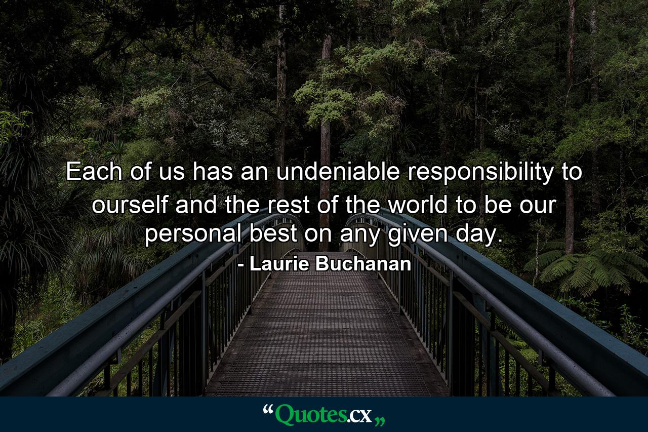 Each of us has an undeniable responsibility to ourself and the rest of the world to be our personal best on any given day. - Quote by Laurie Buchanan