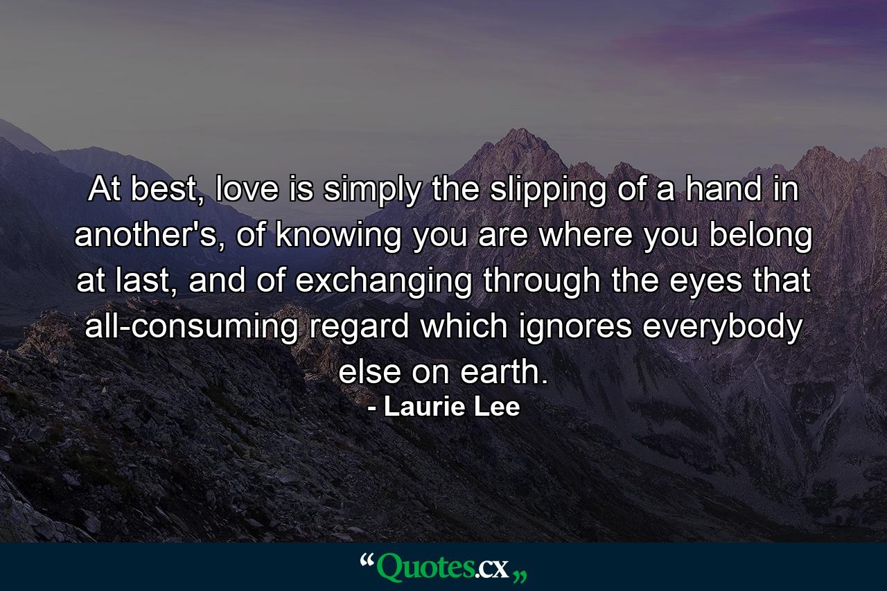 At best, love is simply the slipping of a hand in another's, of knowing you are where you belong at last, and of exchanging through the eyes that all-consuming regard which ignores everybody else on earth. - Quote by Laurie Lee