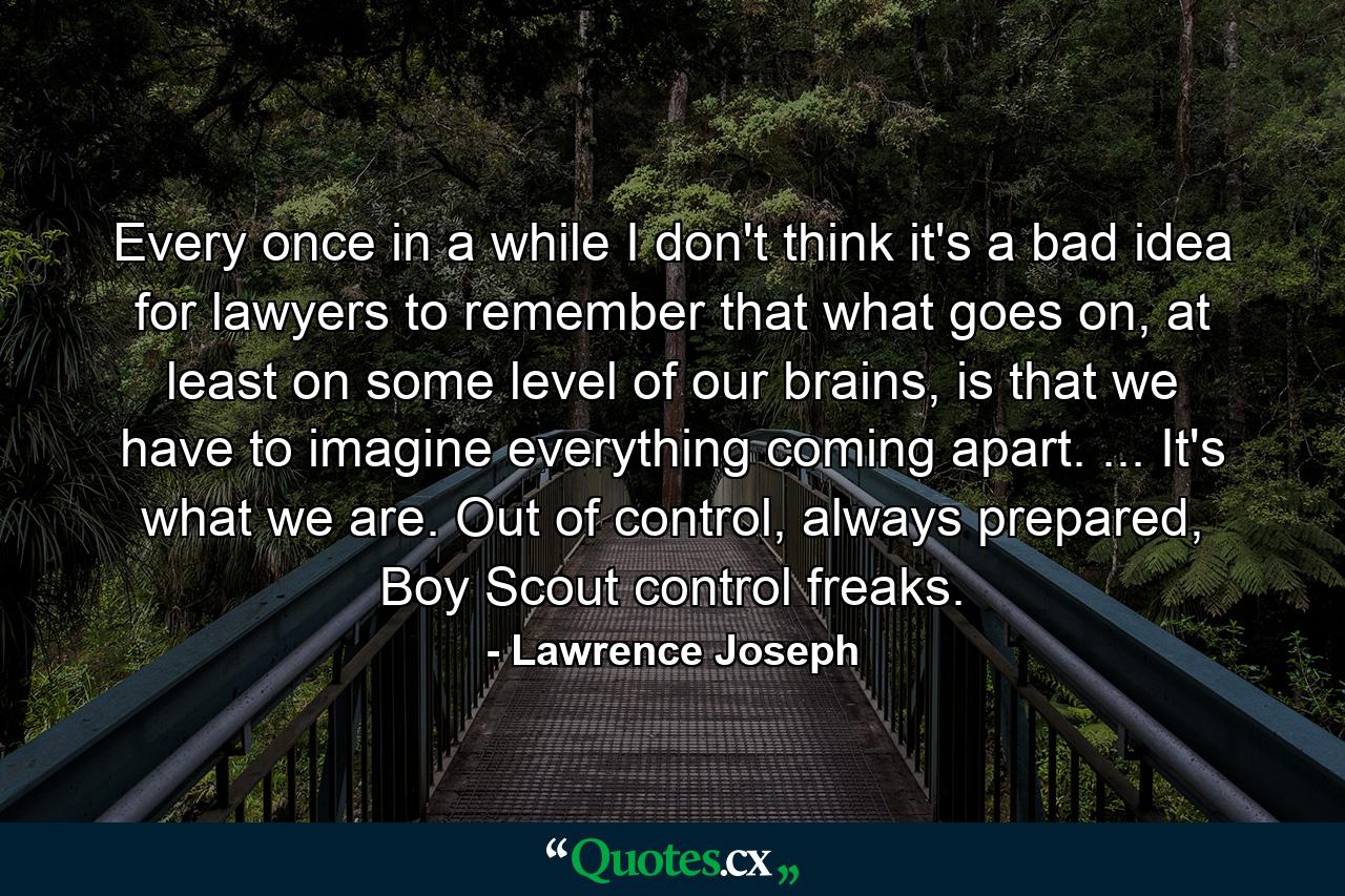 Every once in a while I don't think it's a bad idea for lawyers to remember that what goes on, at least on some level of our brains, is that we have to imagine everything coming apart. ... It's what we are. Out of control, always prepared, Boy Scout control freaks. - Quote by Lawrence Joseph