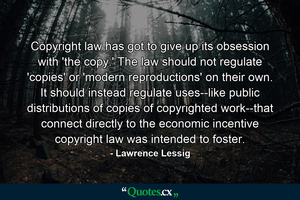 Copyright law has got to give up its obsession with 'the copy.' The law should not regulate 'copies' or 'modern reproductions' on their own. It should instead regulate uses--like public distributions of copies of copyrighted work--that connect directly to the economic incentive copyright law was intended to foster. - Quote by Lawrence Lessig