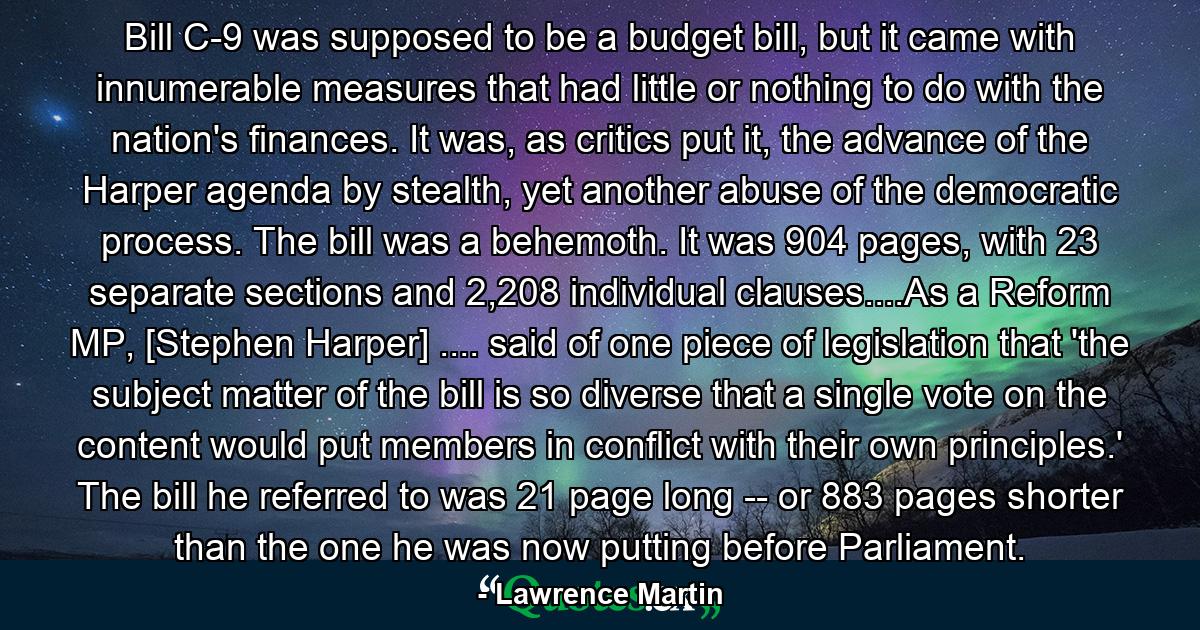 Bill C-9 was supposed to be a budget bill, but it came with innumerable measures that had little or nothing to do with the nation's finances. It was, as critics put it, the advance of the Harper agenda by stealth, yet another abuse of the democratic process. The bill was a behemoth. It was 904 pages, with 23 separate sections and 2,208 individual clauses....As a Reform MP, [Stephen Harper] .... said of one piece of legislation that 'the subject matter of the bill is so diverse that a single vote on the content would put members in conflict with their own principles.' The bill he referred to was 21 page long -- or 883 pages shorter than the one he was now putting before Parliament. - Quote by Lawrence Martin