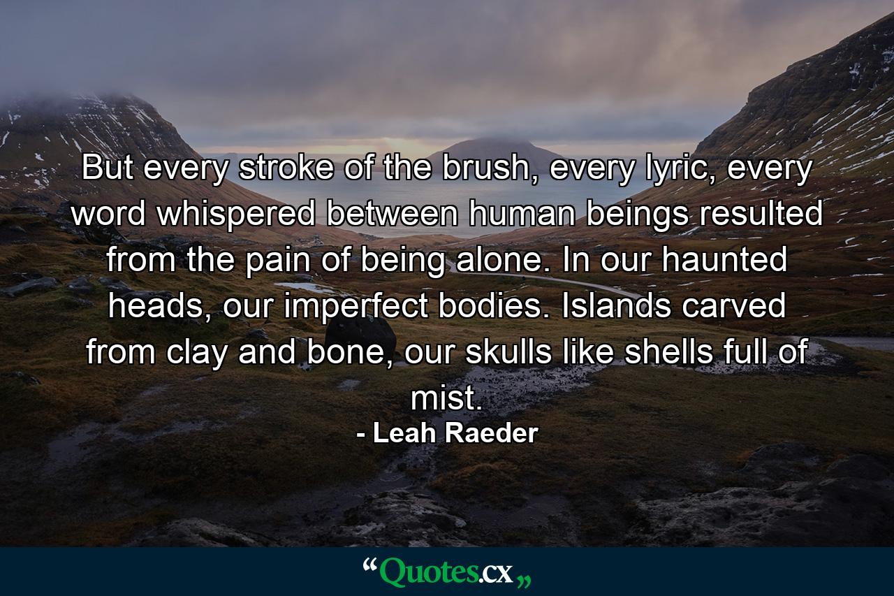 But every stroke of the brush, every lyric, every word whispered between human beings resulted from the pain of being alone. In our haunted heads, our imperfect bodies. Islands carved from clay and bone, our skulls like shells full of mist. - Quote by Leah Raeder