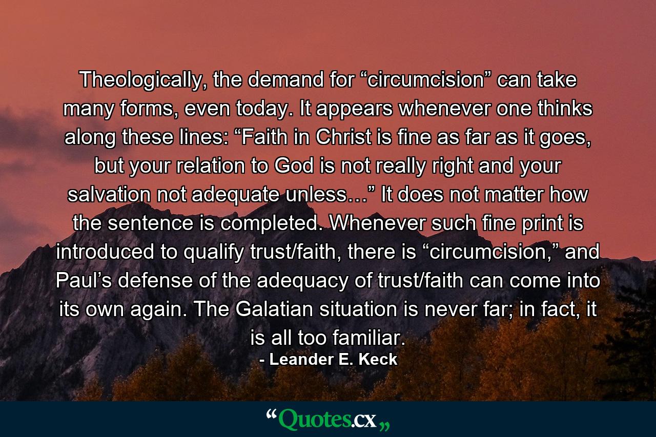 Theologically, the demand for “circumcision” can take many forms, even today. It appears whenever one thinks along these lines: “Faith in Christ is fine as far as it goes, but your relation to God is not really right and your salvation not adequate unless…” It does not matter how the sentence is completed. Whenever such fine print is introduced to qualify trust/faith, there is “circumcision,” and Paul’s defense of the adequacy of trust/faith can come into its own again. The Galatian situation is never far; in fact, it is all too familiar. - Quote by Leander E. Keck