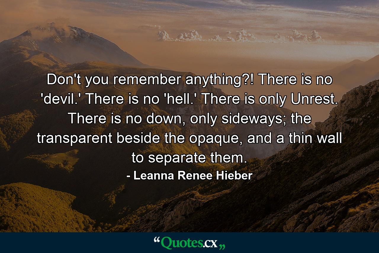 Don't you remember anything?! There is no 'devil.' There is no 'hell.' There is only Unrest. There is no down, only sideways; the transparent beside the opaque, and a thin wall to separate them. - Quote by Leanna Renee Hieber