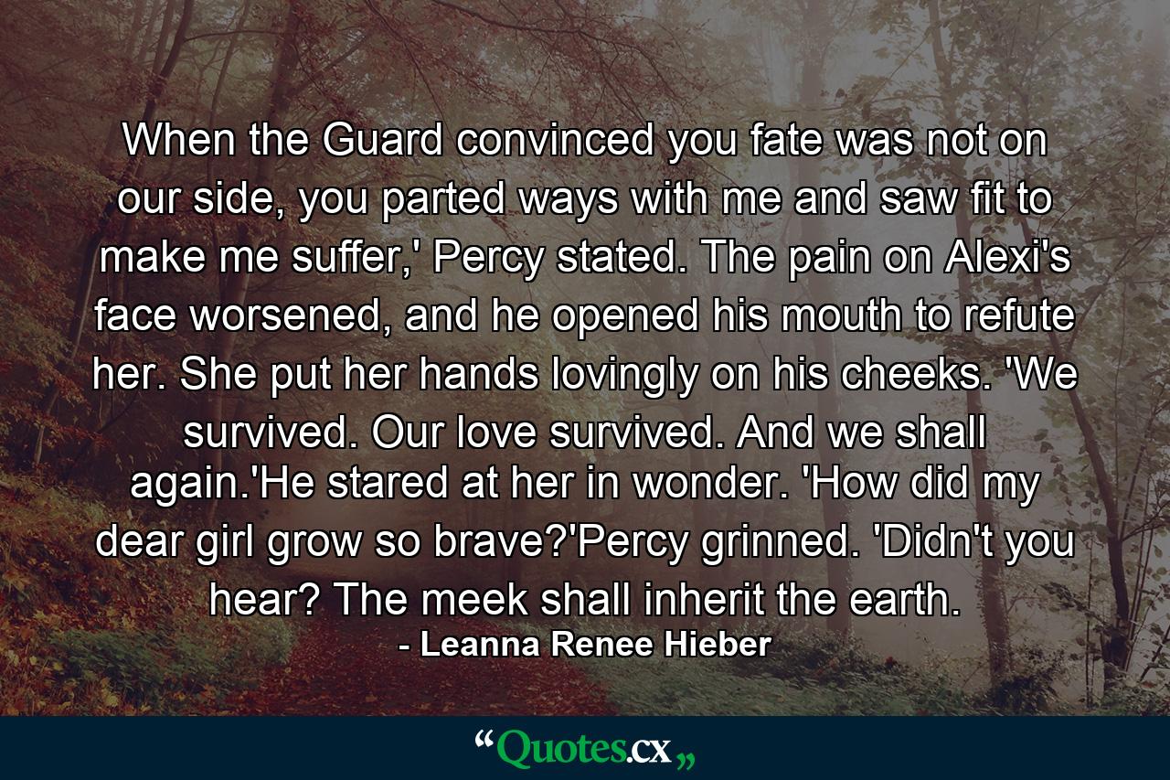 When the Guard convinced you fate was not on our side, you parted ways with me and saw fit to make me suffer,' Percy stated. The pain on Alexi's face worsened, and he opened his mouth to refute her. She put her hands lovingly on his cheeks. 'We survived. Our love survived. And we shall again.'He stared at her in wonder. 'How did my dear girl grow so brave?'Percy grinned. 'Didn't you hear? The meek shall inherit the earth. - Quote by Leanna Renee Hieber