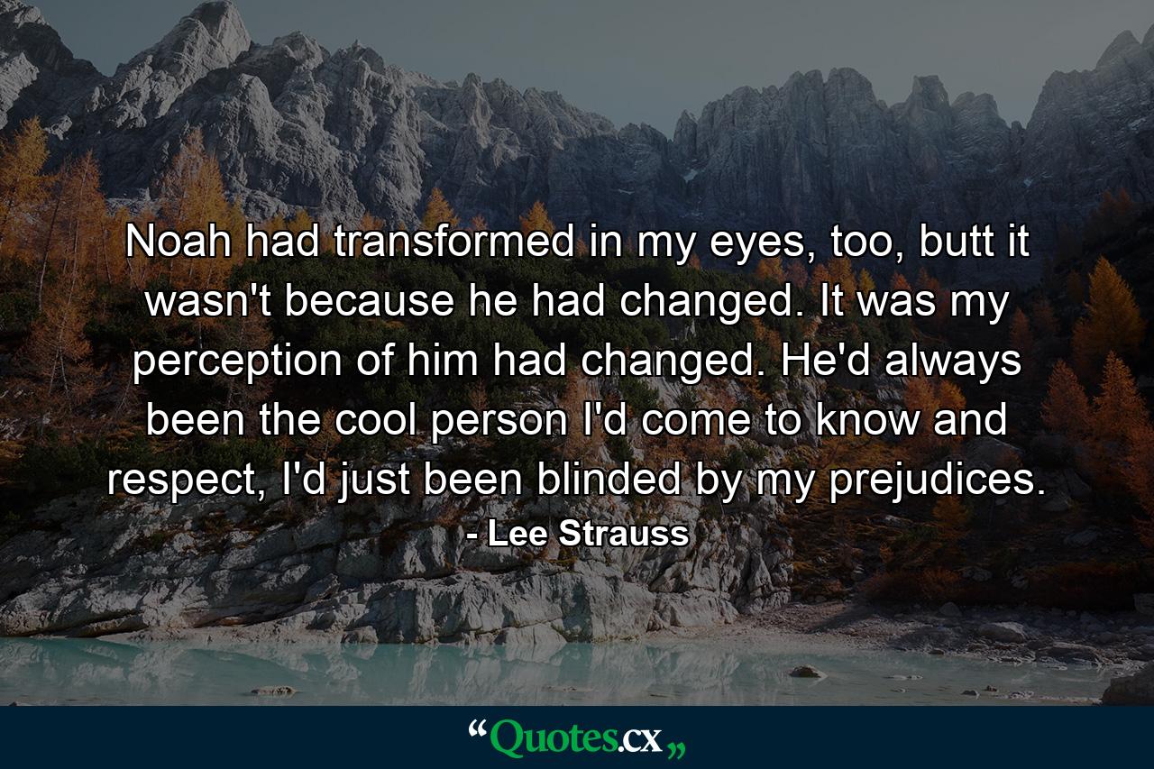 Noah had transformed in my eyes, too, butt it wasn't because he had changed. It was my perception of him had changed. He'd always been the cool person I'd come to know and respect, I'd just been blinded by my prejudices. - Quote by Lee Strauss