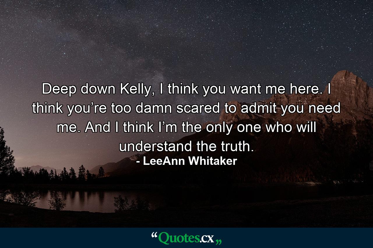 Deep down Kelly, I think you want me here. I think you’re too damn scared to admit you need me. And I think I’m the only one who will understand the truth. - Quote by LeeAnn Whitaker