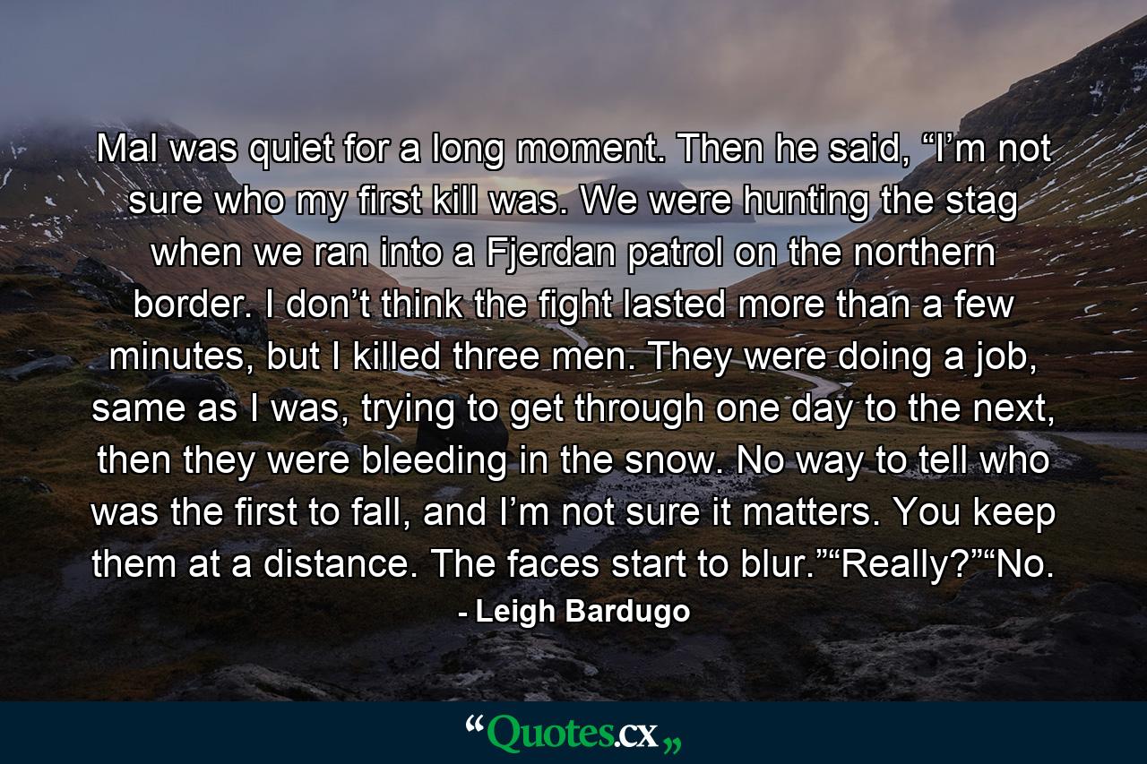 Mal was quiet for a long moment. Then he said, “I’m not sure who my first kill was. We were hunting the stag when we ran into a Fjerdan patrol on the northern border. I don’t think the fight lasted more than a few minutes, but I killed three men. They were doing a job, same as I was, trying to get through one day to the next, then they were bleeding in the snow. No way to tell who was the first to fall, and I’m not sure it matters. You keep them at a distance. The faces start to blur.”“Really?”“No. - Quote by Leigh Bardugo