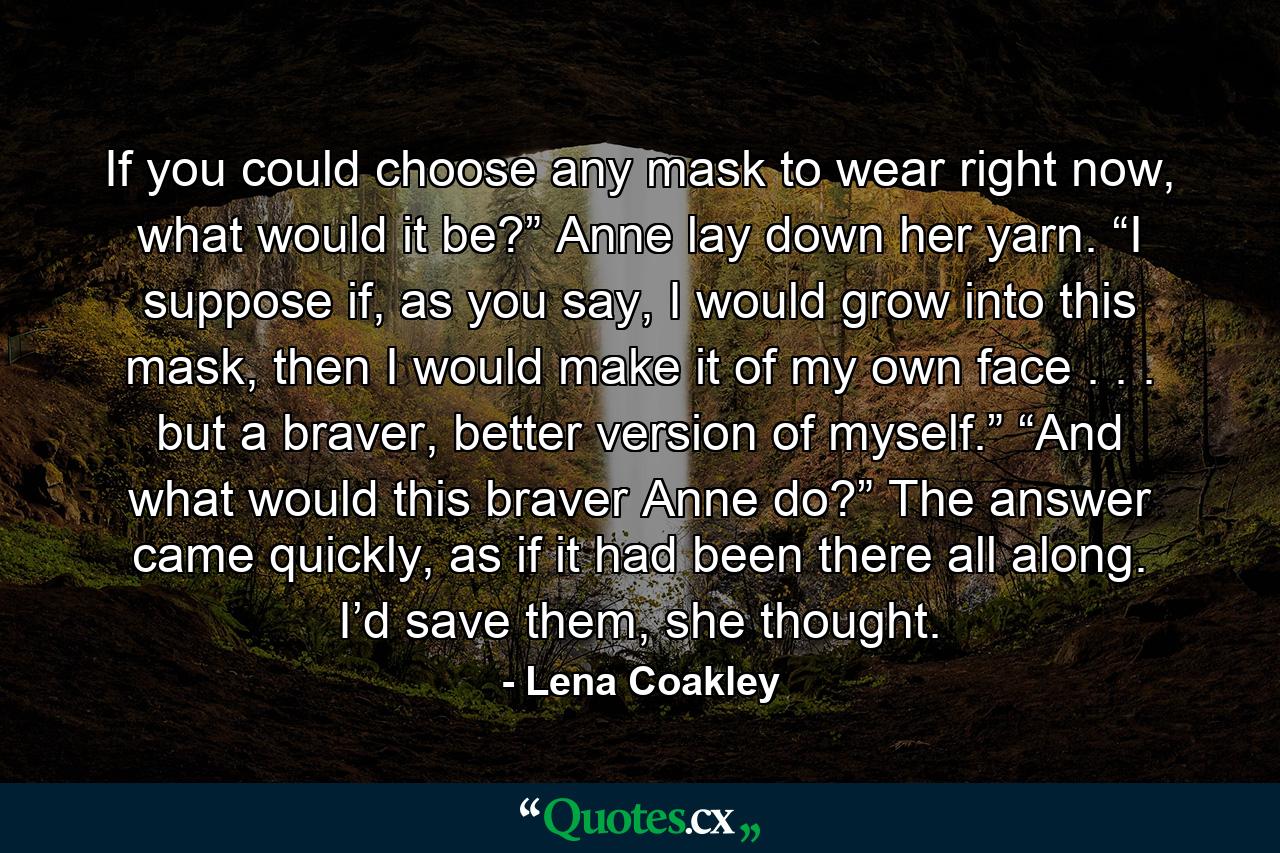 If you could choose any mask to wear right now, what would it be?” Anne lay down her yarn. “I suppose if, as you say, I would grow into this mask, then I would make it of my own face . . . but a braver, better version of myself.” “And what would this braver Anne do?” The answer came quickly, as if it had been there all along. I’d save them, she thought. - Quote by Lena Coakley