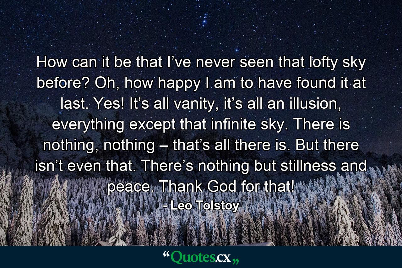 How can it be that I’ve never seen that lofty sky before? Oh, how happy I am to have found it at last. Yes! It’s all vanity, it’s all an illusion, everything except that infinite sky. There is nothing, nothing – that’s all there is. But there isn’t even that. There’s nothing but stillness and peace. Thank God for that! - Quote by Leo Tolstoy