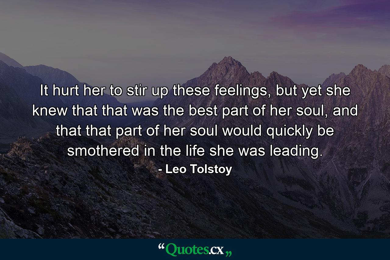 It hurt her to stir up these feelings, but yet she knew that that was the best part of her soul, and that that part of her soul would quickly be smothered in the life she was leading. - Quote by Leo Tolstoy