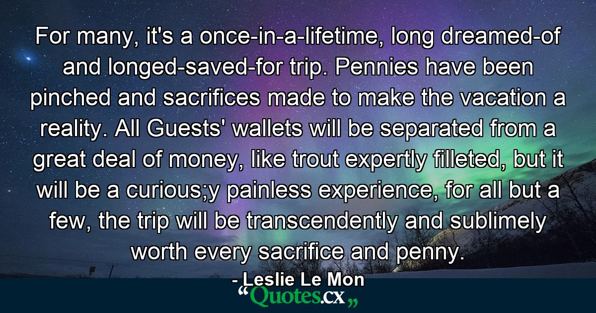 For many, it's a once-in-a-lifetime, long dreamed-of and longed-saved-for trip. Pennies have been pinched and sacrifices made to make the vacation a reality. All Guests' wallets will be separated from a great deal of money, like trout expertly filleted, but it will be a curious;y painless experience, for all but a few, the trip will be transcendently and sublimely worth every sacrifice and penny. - Quote by Leslie Le Mon