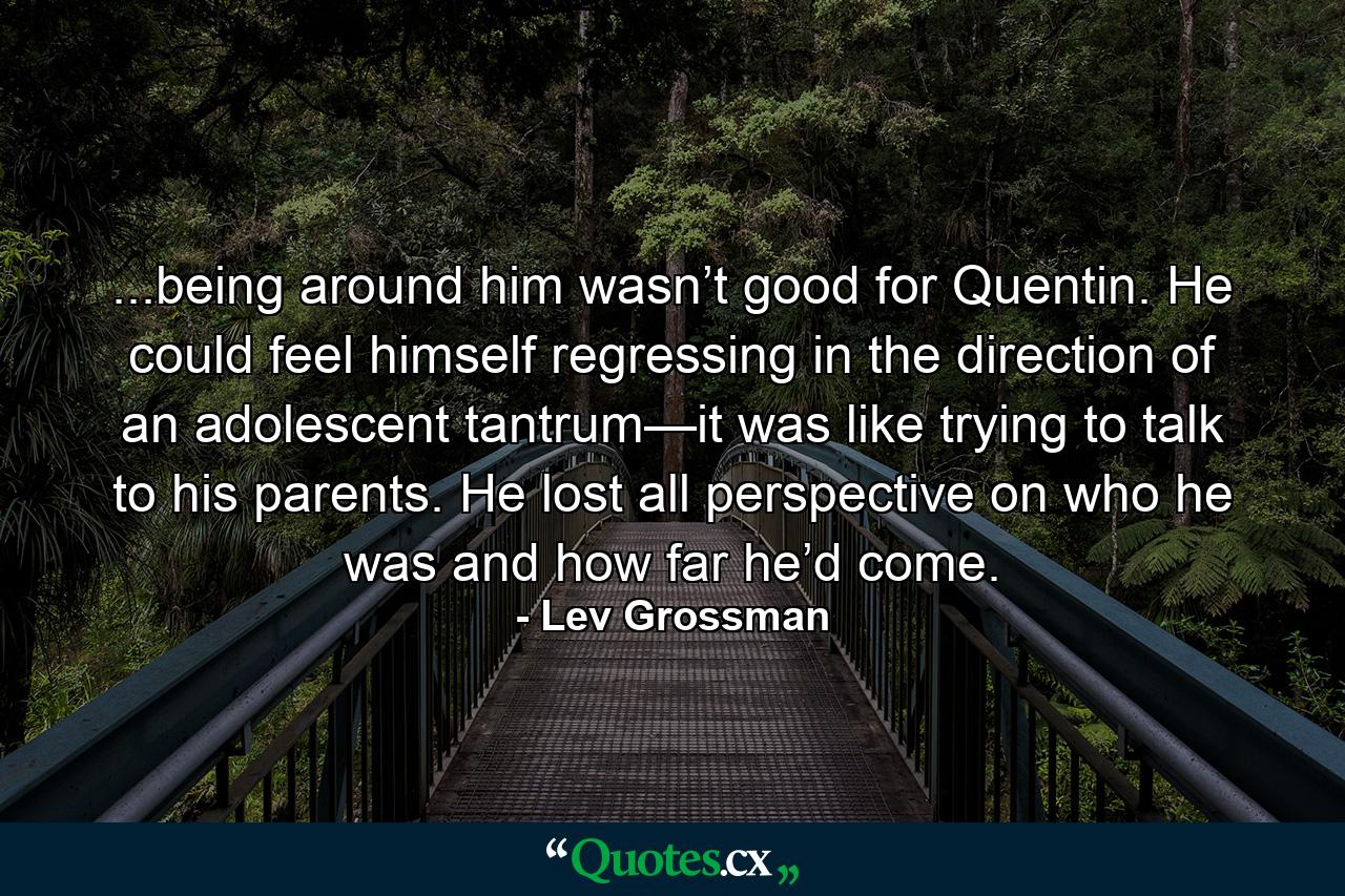 ...being around him wasn’t good for Quentin. He could feel himself regressing in the direction of an adolescent tantrum—it was like trying to talk to his parents. He lost all perspective on who he was and how far he’d come. - Quote by Lev Grossman