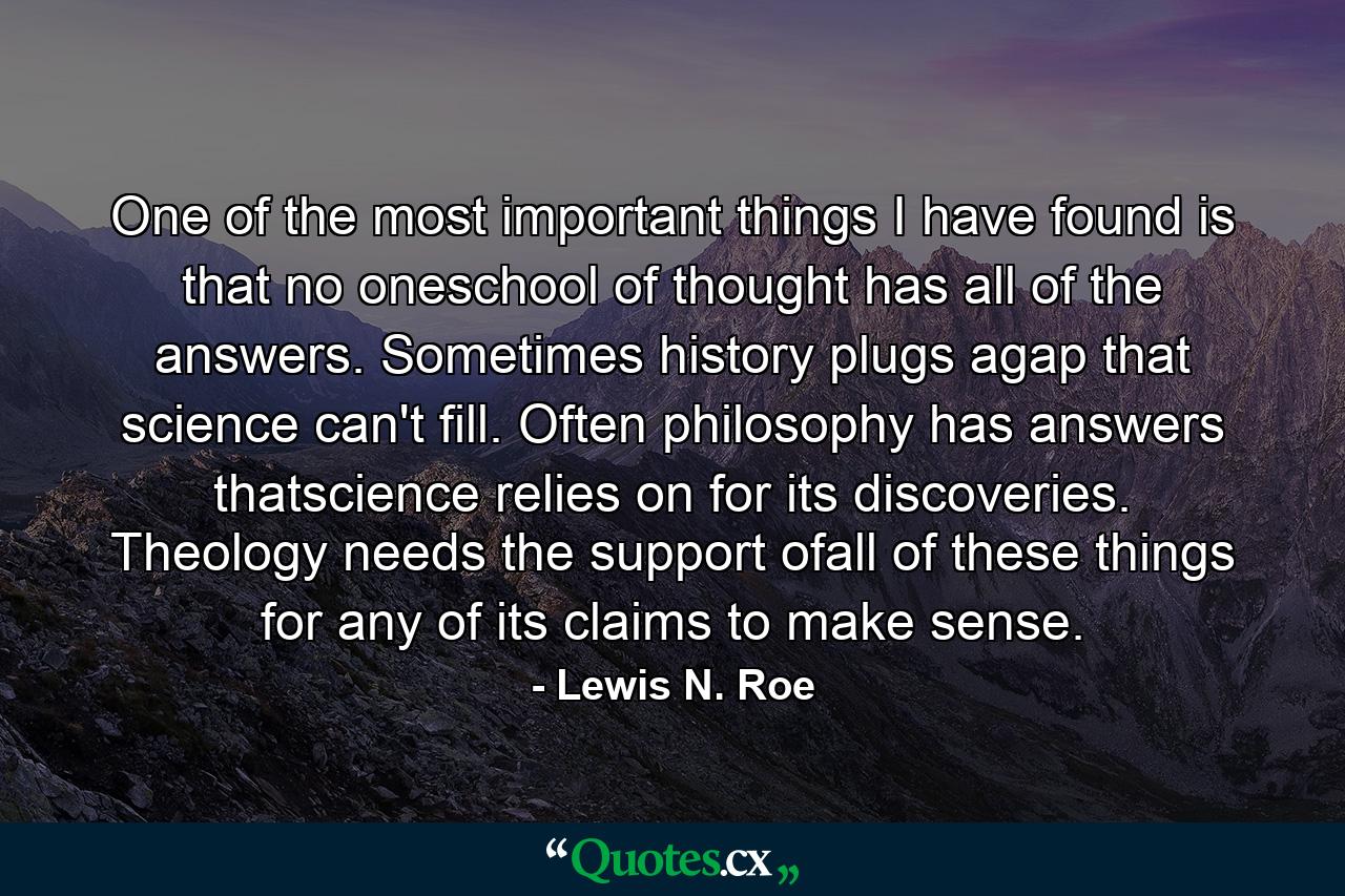 One of the most important things I have found is that no oneschool of thought has all of the answers. Sometimes history plugs agap that science can't fill. Often philosophy has answers thatscience relies on for its discoveries. Theology needs the support ofall of these things for any of its claims to make sense. - Quote by Lewis N. Roe