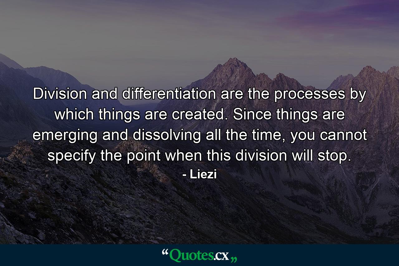 Division and differentiation are the processes by which things are created. Since things are emerging and dissolving all the time, you cannot specify the point when this division will stop. - Quote by Liezi