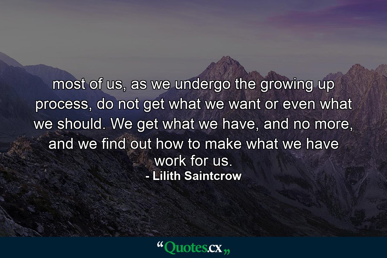 most of us, as we undergo the growing up process, do not get what we want or even what we should. We get what we have, and no more, and we find out how to make what we have work for us. - Quote by Lilith Saintcrow