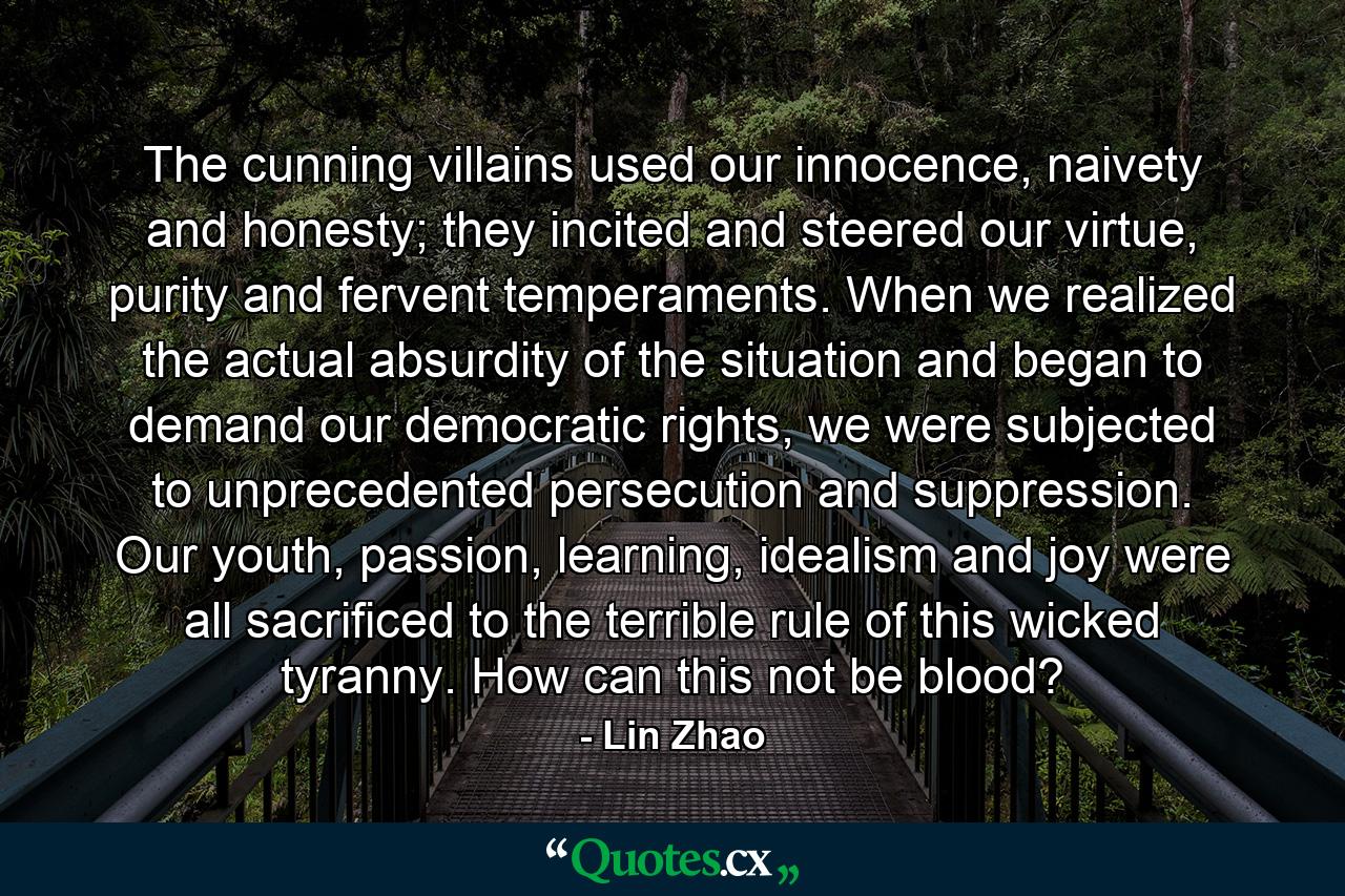 The cunning villains used our innocence, naivety and honesty; they incited and steered our virtue, purity and fervent temperaments. When we realized the actual absurdity of the situation and began to demand our democratic rights, we were subjected to unprecedented persecution and suppression. Our youth, passion, learning, idealism and joy were all sacrificed to the terrible rule of this wicked tyranny. How can this not be blood? - Quote by Lin Zhao