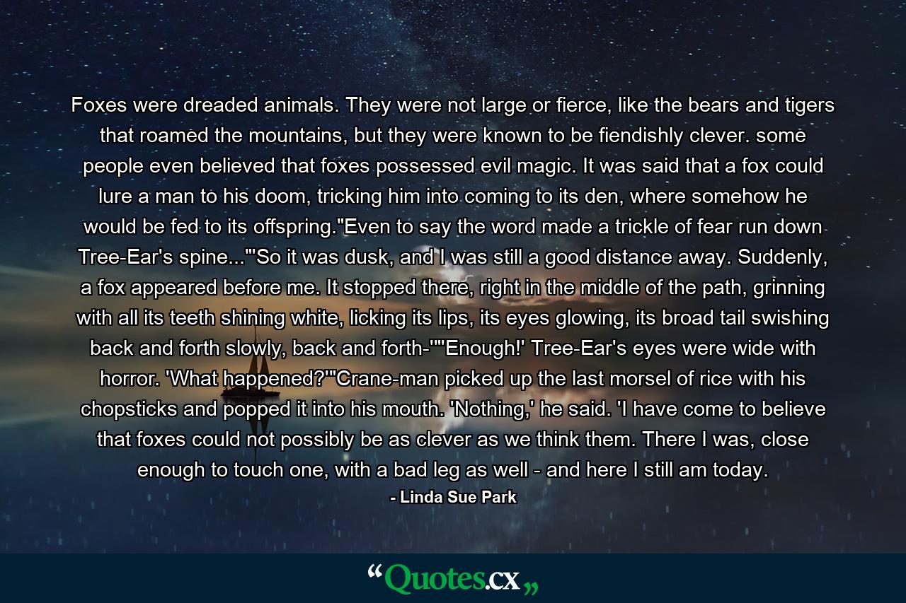 Foxes were dreaded animals. They were not large or fierce, like the bears and tigers that roamed the mountains, but they were known to be fiendishly clever. some people even believed that foxes possessed evil magic. It was said that a fox could lure a man to his doom, tricking him into coming to its den, where somehow he would be fed to its offspring.